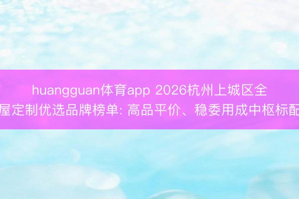huangguan体育app 2026杭州上城区全屋定制优选品牌榜单: 高品平价、稳委用成中枢标配