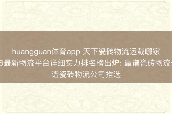 huangguan体育app 天下瓷砖物流运载哪家好? 2026最新物流平台详细实力排名榜出炉: 靠谱瓷砖物流公司推选