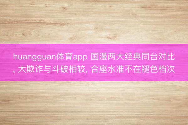 huangguan体育app 国漫两大经典同台对比， 大欺诈与斗破相较， 合座水准不在褪色档次