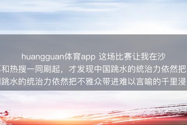 huangguan体育app 这场比赛让我在沙发上把手机抓出印子，弹幕和热搜一同刷起，才发现中国跳水的统治力依然把不雅众带进难以言喻的千里浸田地