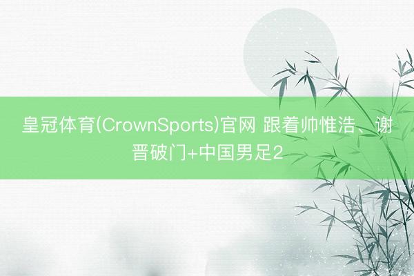 皇冠体育(CrownSports)官网 跟着帅惟浩、谢晋破门+中国男足2