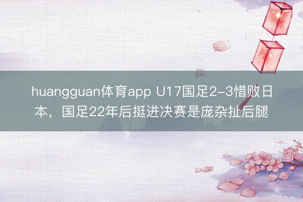 huangguan体育app U17国足2-3惜败日本，国足22年后挺进决赛是庞杂扯后腿