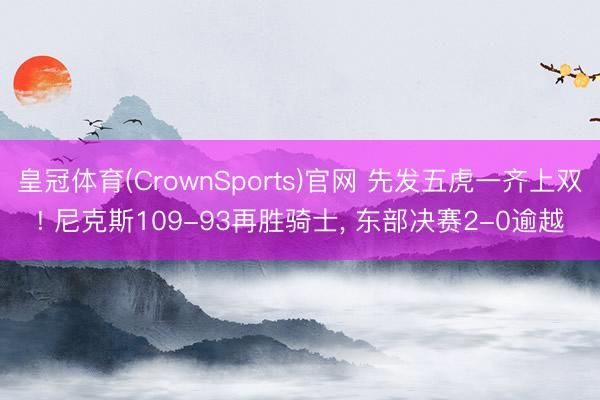 皇冠体育(CrownSports)官网 先发五虎一齐上双! 尼克斯109-93再胜骑士， 东部决赛2-0逾越
