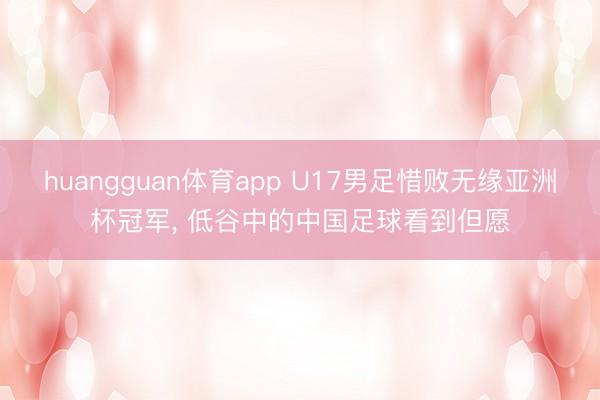 huangguan体育app U17男足惜败无缘亚洲杯冠军， 低谷中的中国足球看到但愿