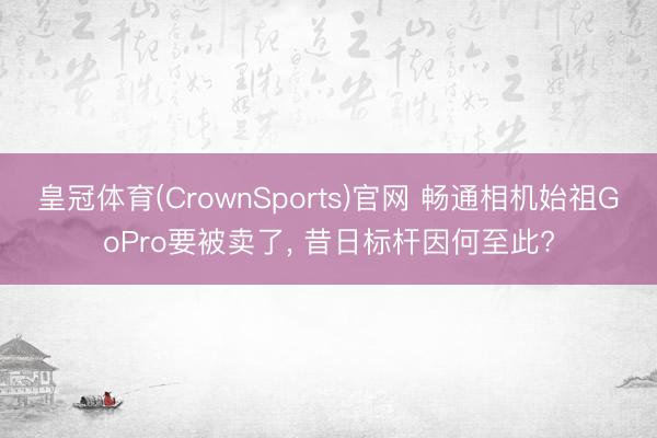 皇冠体育(CrownSports)官网 畅通相机始祖GoPro要被卖了, 昔日标杆因何至此?