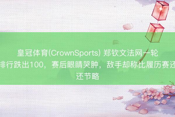 皇冠体育(CrownSports) 郑钦文法网一轮游，排行跌出100，赛后眼睛哭肿，敌手却称比履历赛还节略