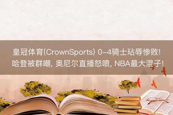 皇冠体育(CrownSports) 0-4骑士玷辱惨败! 哈登被群嘲， 奥尼尔直播怒喷， NBA最大混子!
