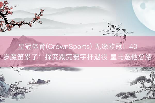 皇冠体育(CrownSports) 无缘欧冠！40岁魔笛累了：探究踢完寰宇杯退役 皇马邀他总结