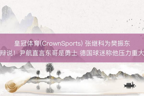 皇冠体育(CrownSports) 张继科为樊振东辩说!尹航直言东哥是勇士 德国球迷称他压力重大