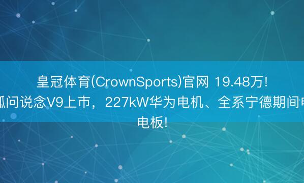 皇冠体育(CrownSports)官网 19.48万! 极狐问说念V9上市，227kW华为电机、全系宁德期间电板!