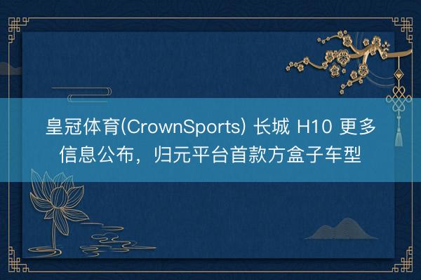 皇冠体育(CrownSports) 长城 H10 更多信息公布，归元平台首款方盒子车型