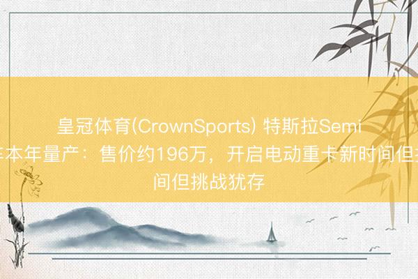 皇冠体育(CrownSports) 特斯拉Semi电动卡车本年量产：售价约196万，开启电动重卡新时间但挑战犹存