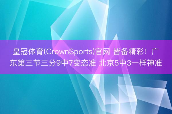 皇冠体育(CrownSports)官网 皆备精彩！广东第三节三分9中7变态准 北京5中3一样神准