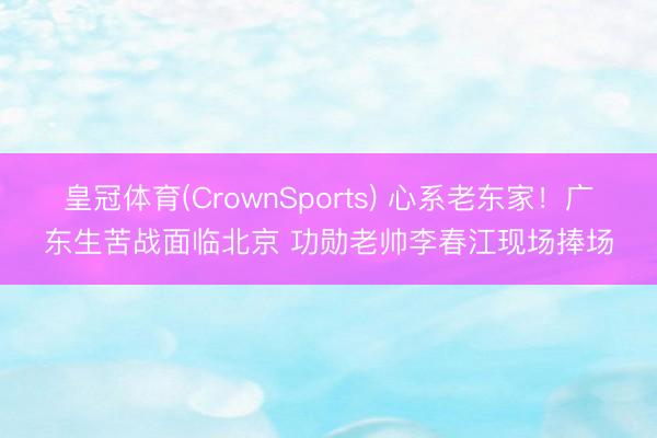 皇冠体育(CrownSports) 心系老东家！广东生苦战面临北京 功勋老帅李春江现场捧场