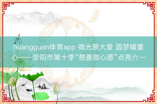 huangguan体育app 微光聚大爱 圆梦暖童心——荥阳市第十季“慈善微心愿”点亮六一