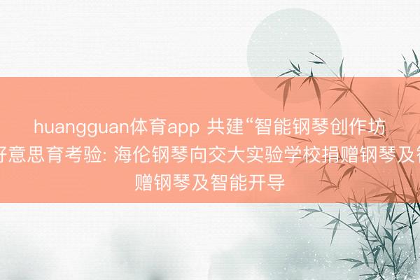 huangguan体育app 共建“智能钢琴创作坊”， 赋能好意思育考验: 海伦钢琴向交大实验学校捐赠钢琴及智能开导