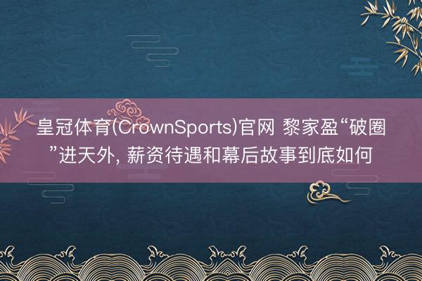 皇冠体育(CrownSports)官网 黎家盈“破圈”进天外， 薪资待遇和幕后故事到底如何