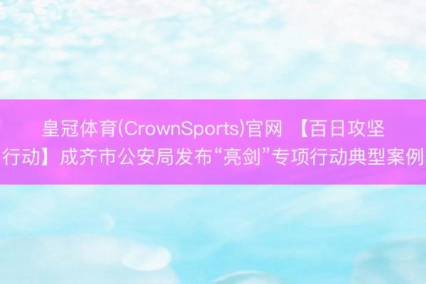 皇冠体育(CrownSports)官网 【百日攻坚行动】成齐市公安局发布“亮剑”专项行动典型案例