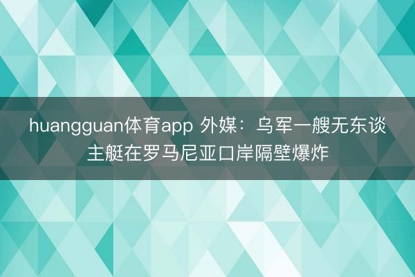 huangguan体育app 外媒：乌军一艘无东谈主艇在罗马尼亚口岸隔壁爆炸