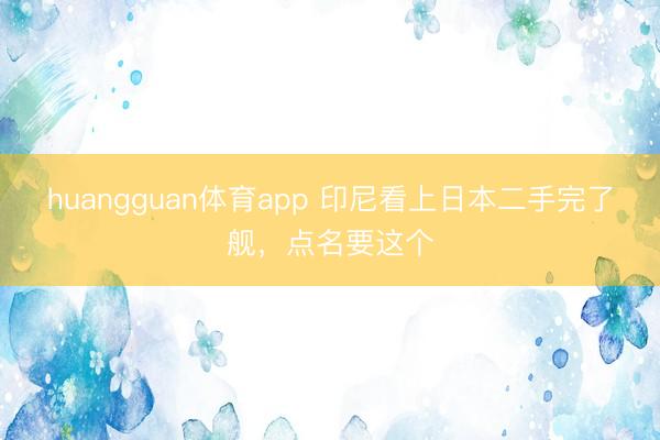 huangguan体育app 印尼看上日本二手完了舰，点名要这个