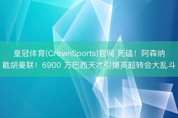 皇冠体育(CrownSports)官网 死磕！阿森纳截胡曼联！6900 万巴西天才引爆英超转会大乱斗