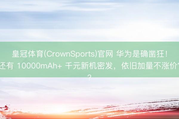 皇冠体育(CrownSports)官网 华为是确凿狂！还有 10000mAh+ 千元新机密发，依旧加量不涨价？