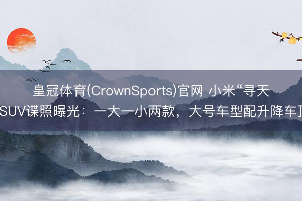 皇冠体育(CrownSports)官网 小米“寻天”SUV谍照曝光：一大一小两款，大号车型配升降车顶