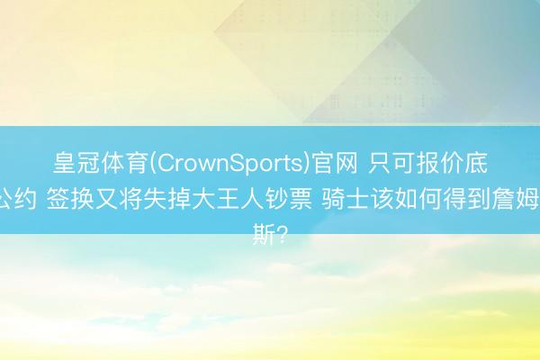 皇冠体育(CrownSports)官网 只可报价底薪公约 签换又将失掉大王人钞票 骑士该如何得到詹姆斯？
