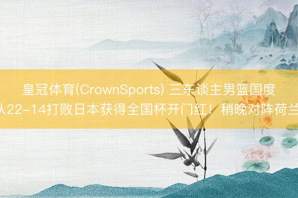 皇冠体育(CrownSports) 三东谈主男篮国度队22-14打败日本获得全国杯开门红！稍晚对阵荷兰！