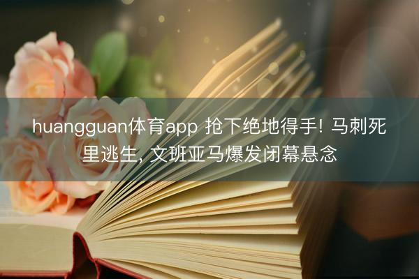 huangguan体育app 抢下绝地得手! 马刺死里逃生， 文班亚马爆发闭幕悬念