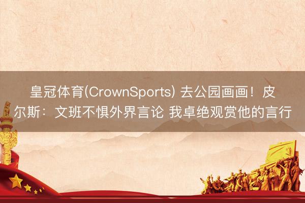 皇冠体育(CrownSports) 去公园画画！皮尔斯：文班不惧外界言论 我卓绝观赏他的言行