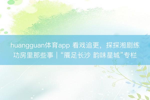 huangguan体育app 看戏追更，探探湘剧练功房里那些事｜“餍足长沙 韵味星城”专栏