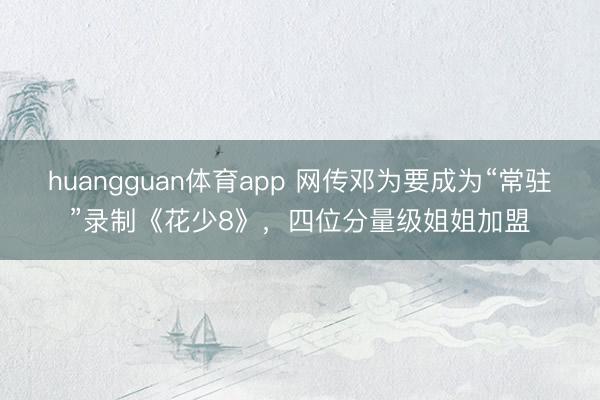 huangguan体育app 网传邓为要成为“常驻”录制《花少8》，四位分量级姐姐加盟