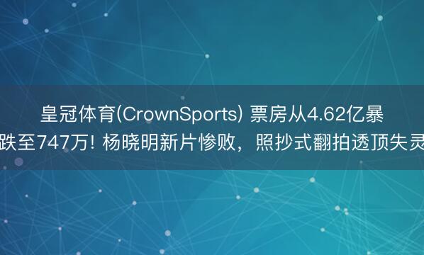 皇冠体育(CrownSports) 票房从4.62亿暴跌至747万! 杨晓明新片惨败，照抄式翻拍透顶失灵