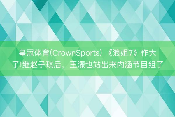 皇冠体育(CrownSports) 《浪姐7》作大了!继赵子琪后，王濛也站出来内涵节目组了