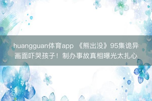 huangguan体育app 《熊出没》95集诡异画面吓哭孩子！制办事故真相曝光太扎心
