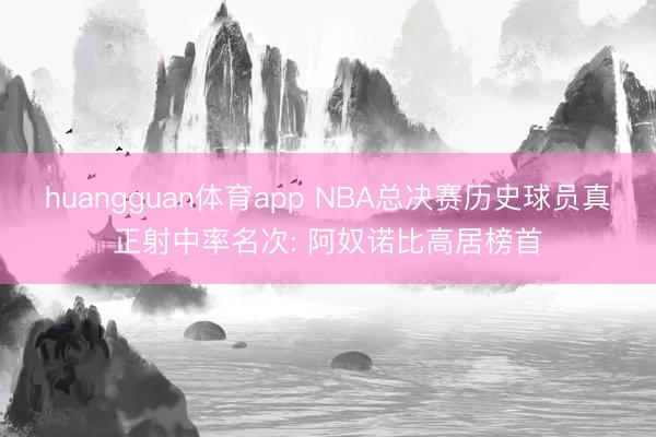 huangguan体育app NBA总决赛历史球员真正射中率名次: 阿奴诺比高居榜首