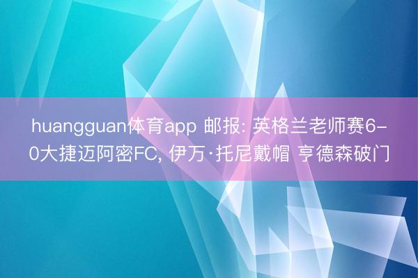 huangguan体育app 邮报: 英格兰老师赛6-0大捷迈阿密FC， 伊万·托尼戴帽 亨德森破门