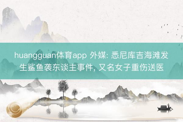 huangguan体育app 外媒: 悉尼库吉海滩发生鲨鱼袭东谈主事件， 又名女子重伤送医
