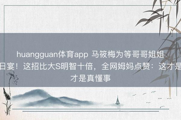 huangguan体育app 马筱梅为等哥哥姐姐推迟百日宴！这招比大S明智十倍，全网姆妈点赞：这才是真懂事