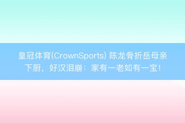 皇冠体育(CrownSports) 陈龙骨折岳母亲下厨,好汉泪崩:家有一老如有一宝!