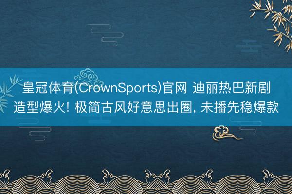 皇冠体育(CrownSports)官网 迪丽热巴新剧造型爆火! 极简古风好意思出圈， 未播先稳爆款