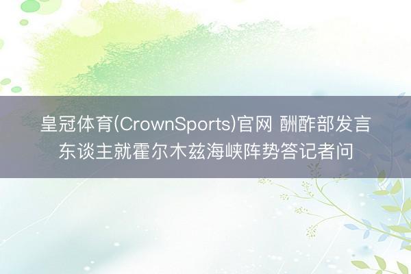皇冠体育(CrownSports)官网 酬酢部发言东谈主就霍尔木兹海峡阵势答记者问