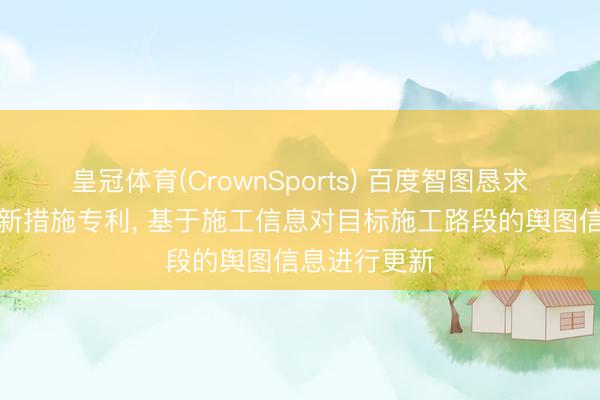 皇冠体育(CrownSports) 百度智图恳求舆图信息更新措施专利， 基于施工信息对目标施工路段的舆图信息进行更新