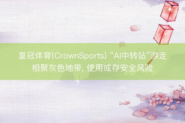 皇冠体育(CrownSports) “AI中转站”游走相聚灰色地带， 使用或存安全风险