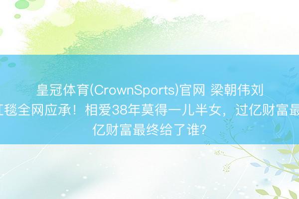 皇冠体育(CrownSports)官网 梁朝伟刘嘉玲牵手红毯全网应承！相爱38年莫得一儿半女，过亿财富最终给了谁？