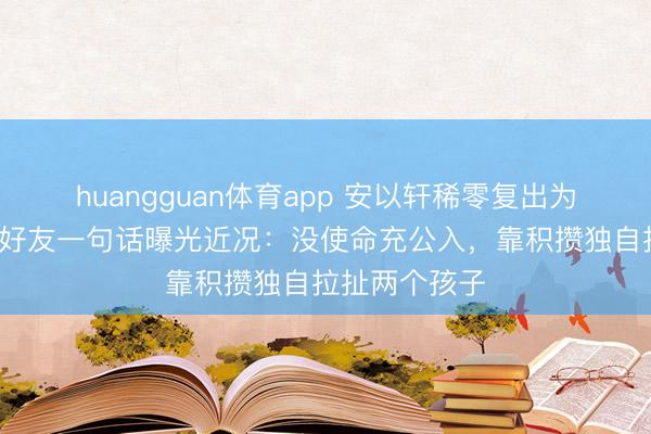 huangguan体育app 安以轩稀零复出为好友拍MV，好友一句话曝光近况：没使命充公入，靠积攒独自拉扯两个孩子