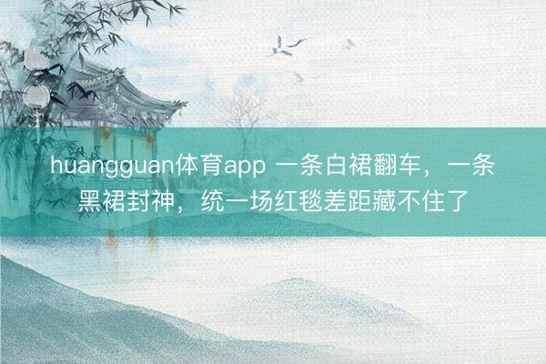 huangguan体育app 一条白裙翻车，一条黑裙封神，统一场红毯差距藏不住了