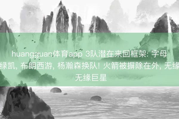huangguan体育app 3队潜在来回框架: 字母哥去绿凯， 布朗西游， 杨瀚森换队! 火箭被摒除在外， 无缘巨星