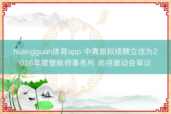 huangguan体育app 中青旅拟续聘立信为2026年度管帐师事务所 尚待激动会审议
